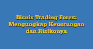 Bisnis Trading Forex: Mengungkap Keuntungan dan Risikonya