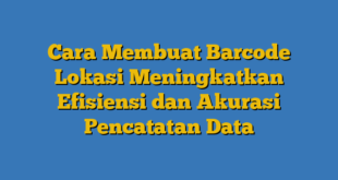 Cara Membuat Barcode Lokasi Meningkatkan Efisiensi dan Akurasi Pencatatan Data